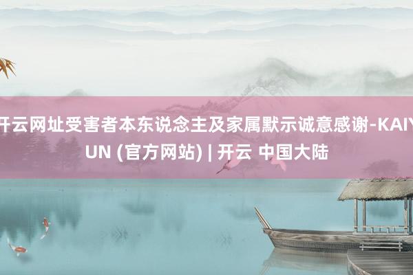 开云网址受害者本东说念主及家属默示诚意感谢-KAIYUN (官方网站) | 开云 中国大陆