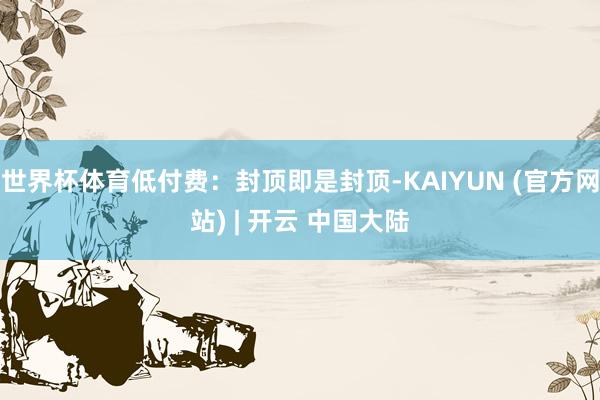 世界杯体育低付费：封顶即是封顶-KAIYUN (官方网站) | 开云 中国大陆