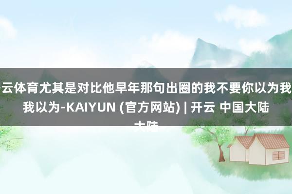 开云体育尤其是对比他早年那句出圈的我不要你以为我要我以为-KAIYUN (官方网站) | 开云 中国大陆