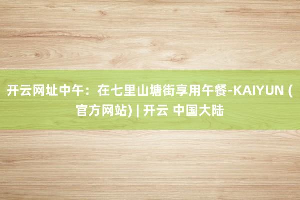 开云网址中午:在七里山塘街享用午餐-KAIYUN (官方网站) | 开云 中国大陆