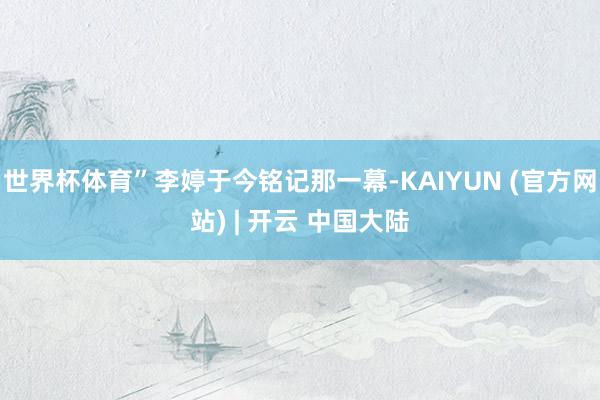 世界杯体育”李婷于今铭记那一幕-KAIYUN (官方网站) | 开云 中国大陆