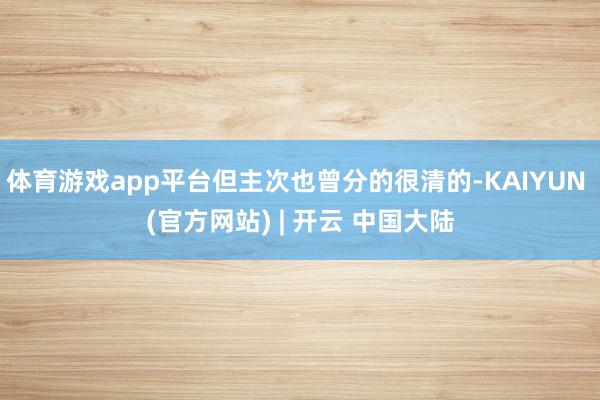 体育游戏app平台但主次也曾分的很清的-KAIYUN (官方网站) | 开云 中国大陆