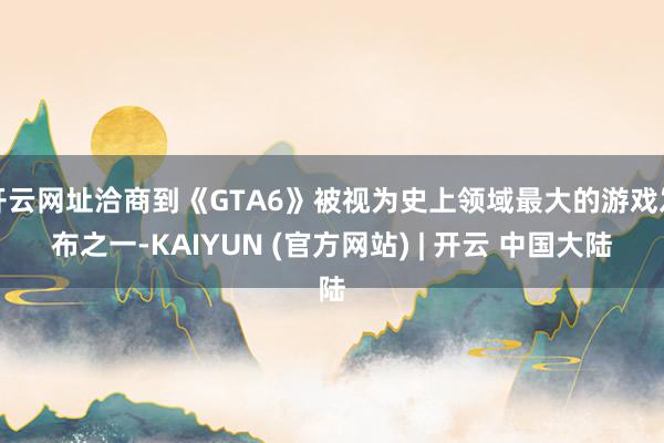 开云网址洽商到《GTA6》被视为史上领域最大的游戏发布之一-KAIYUN (官方网站) | 开云 中国大陆