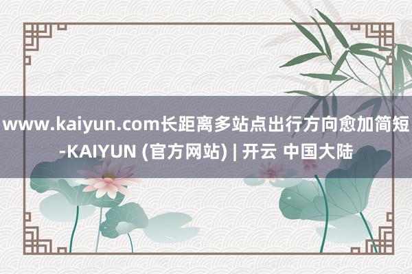 www.kaiyun.com长距离多站点出行方向愈加简短-KAIYUN (官方网站) | 开云 中国大陆