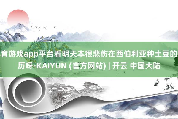 体育游戏app平台看明天本很悲伤在西伯利亚种土豆的履历呀-KAIYUN (官方网站) | 开云 中国大陆