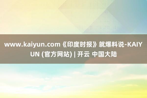 www.kaiyun.com《印度时报》就爆料说-KAIYUN (官方网站) | 开云 中国大陆
