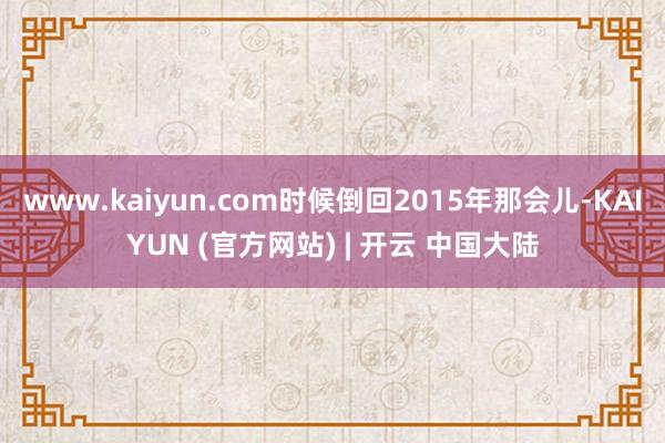 www.kaiyun.com时候倒回2015年那会儿-KAIYUN (官方网站) | 开云 中国大陆
