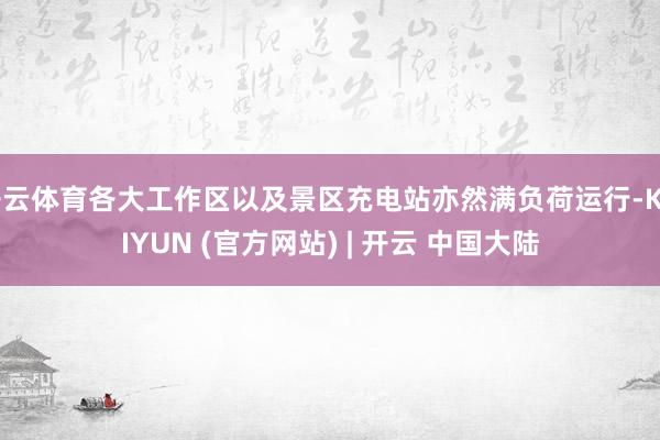 开云体育各大工作区以及景区充电站亦然满负荷运行-KAIYUN (官方网站) | 开云 中国大陆