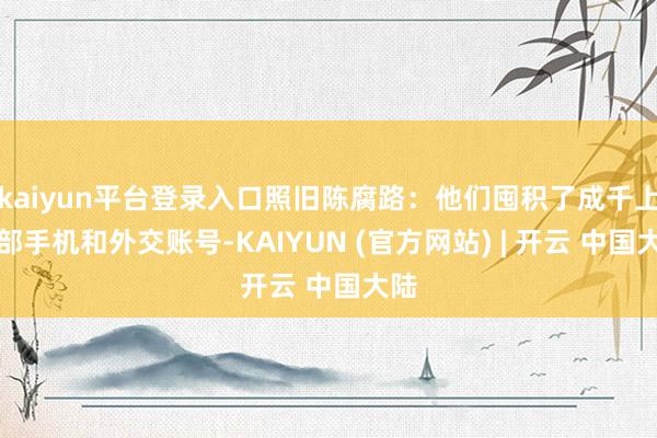 kaiyun平台登录入口照旧陈腐路：他们囤积了成千上万部手机和外交账号-KAIYUN (官方网站) | 开云 中国大陆