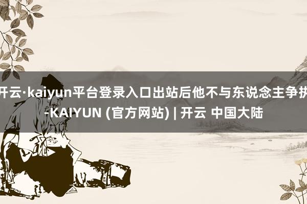 开云·kaiyun平台登录入口出站后他不与东说念主争执-KAIYUN (官方网站) | 开云 中国大陆
