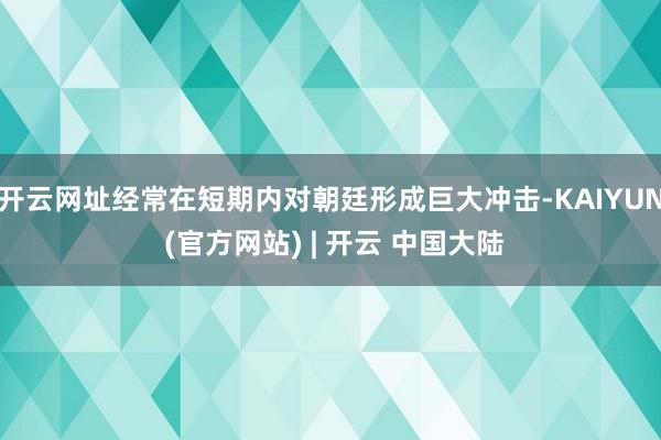 开云网址经常在短期内对朝廷形成巨大冲击-KAIYUN (官方网站) | 开云 中国大陆