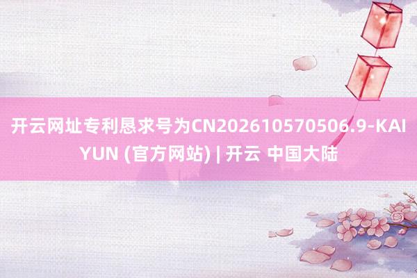 开云网址专利恳求号为CN202610570506.9-KAIYUN (官方网站) | 开云 中国大陆