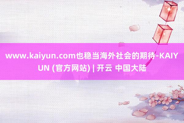 www.kaiyun.com也稳当海外社会的期待-KAIYUN (官方网站) | 开云 中国大陆