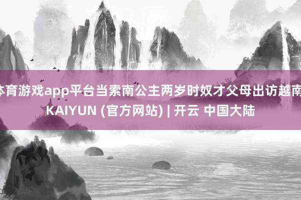 体育游戏app平台当索南公主两岁时奴才父母出访越南-KAIYUN (官方网站) | 开云 中国大陆