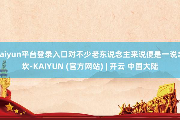 kaiyun平台登录入口对不少老东说念主来说便是一说念坎-KAIYUN (官方网站) | 开云 中国大陆