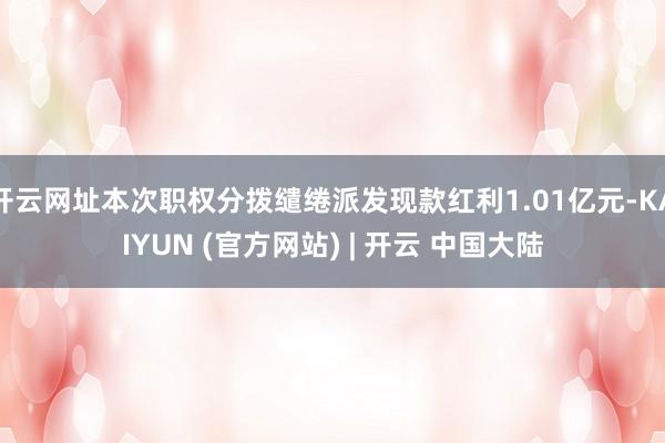 开云网址本次职权分拨缱绻派发现款红利1.01亿元-KAIYUN (官方网站) | 开云 中国大陆