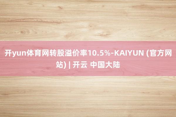 开yun体育网转股溢价率10.5%-KAIYUN (官方网站) | 开云 中国大陆