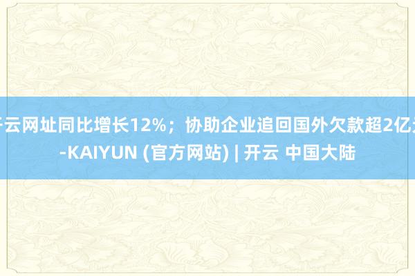开云网址同比增长12%；协助企业追回国外欠款超2亿元-KAIYUN (官方网站) | 开云 中国大陆