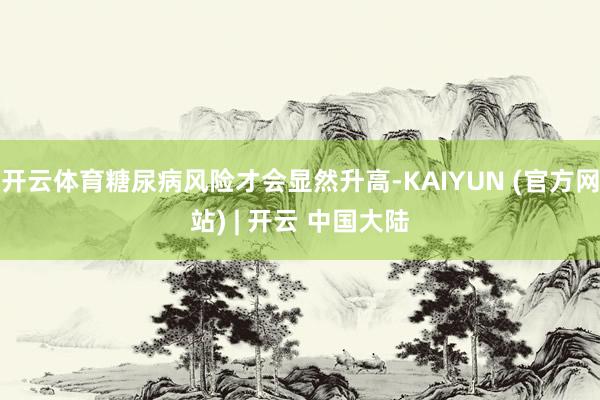 开云体育糖尿病风险才会显然升高-KAIYUN (官方网站) | 开云 中国大陆