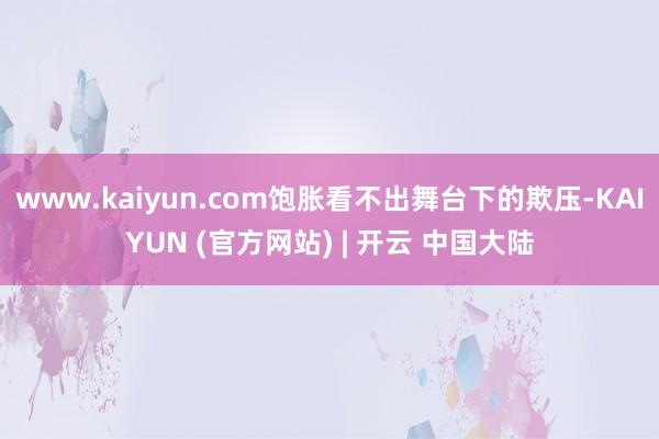 www.kaiyun.com饱胀看不出舞台下的欺压-KAIYUN (官方网站) | 开云 中国大陆