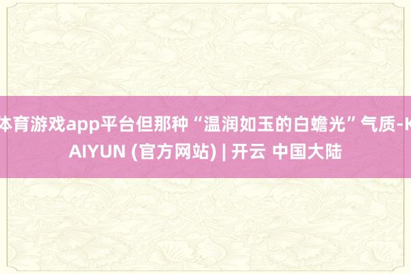 体育游戏app平台但那种“温润如玉的白蟾光”气质-KAIYUN (官方网站) | 开云 中国大陆