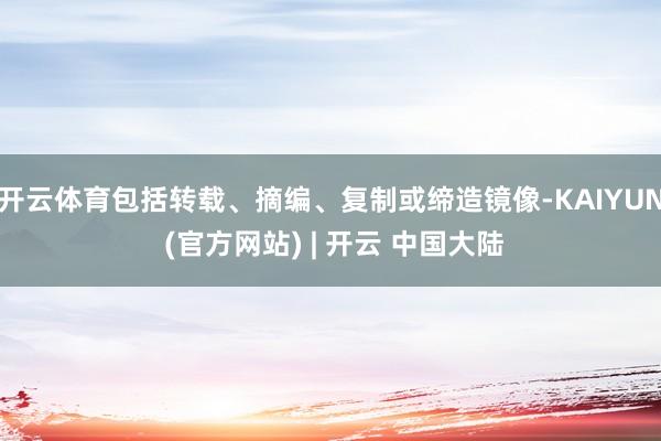 开云体育包括转载、摘编、复制或缔造镜像-KAIYUN (官方网站) | 开云 中国大陆