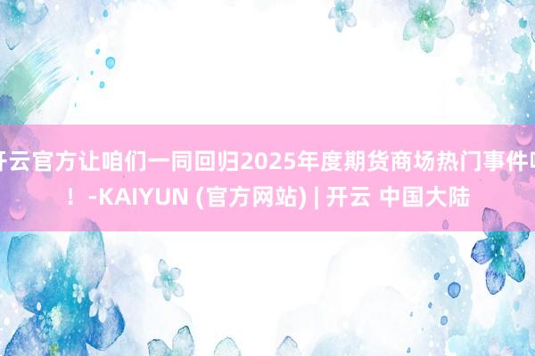 开云官方让咱们一同回归2025年度期货商场热门事件吧！-KAIYUN (官方网站) | 开云 中国大陆