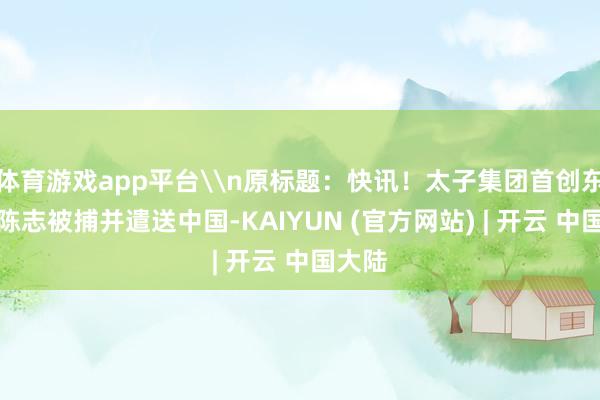 体育游戏app平台\n原标题：快讯！太子集团首创东谈主陈志被捕并遣送中国-KAIYUN (官方网站) | 开云 中国大陆