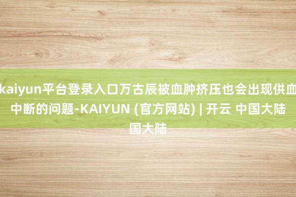 kaiyun平台登录入口万古辰被血肿挤压也会出现供血中断的问题-KAIYUN (官方网站) | 开云 中国大陆