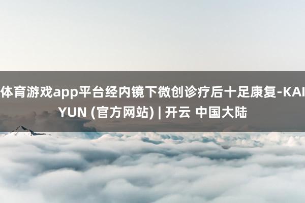 体育游戏app平台经内镜下微创诊疗后十足康复-KAIYUN (官方网站) | 开云 中国大陆
