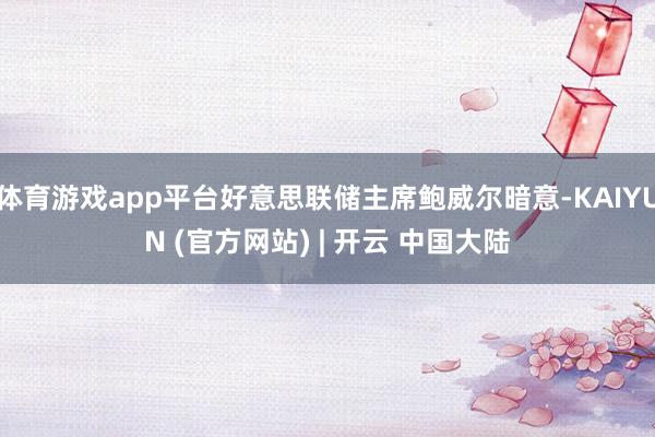 体育游戏app平台好意思联储主席鲍威尔暗意-KAIYUN (官方网站) | 开云 中国大陆