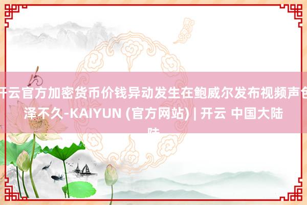 开云官方　　加密货币价钱异动发生在鲍威尔发布视频声色泽不久-KAIYUN (官方网站) | 开云 中国大陆