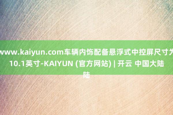 www.kaiyun.com车辆内饰配备悬浮式中控屏尺寸为10.1英寸-KAIYUN (官方网站) | 开云 中国大陆