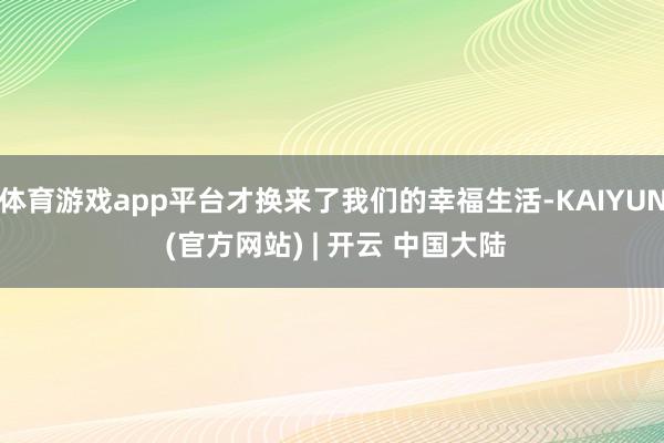 体育游戏app平台才换来了我们的幸福生活-KAIYUN (官方网站) | 开云 中国大陆