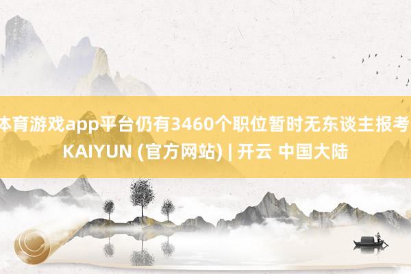 体育游戏app平台仍有3460个职位暂时无东谈主报考-KAIYUN (官方网站) | 开云 中国大陆